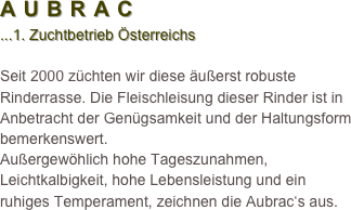 AUBRAC 
...1. Zuchtbetrieb Österreichs

Seit 2000 züchten wir diese äußerst robuste Rinderrasse. Die Fleischleisung dieser Rinder ist in Anbetracht der Genügsamkeit und der Haltungsform
bemerkenswert. 
Außergewöhlich hohe Tageszunahmen, Leichtkalbigkeit, hohe Lebensleistung und ein ruhiges Temperament, zeichnen die Aubrac‘s aus.